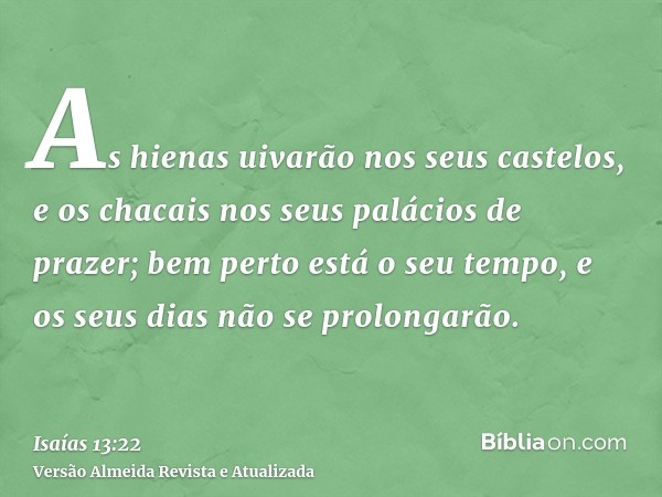 As hienas uivarão nos seus castelos, e os chacais nos seus palácios de prazer; bem perto está o seu tempo, e os seus dias não se prolongarão.