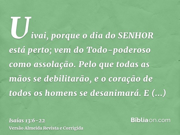 Uivai, porque o dia do SENHOR está perto; vem do Todo-poderoso como assolação.Pelo que todas as mãos se debilitarão, e o coração de todos os homens se desanimar