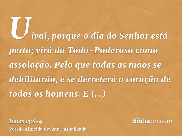 Uivai, porque o dia do Senhor está perto; virá do Todo-Poderoso como assolação.Pelo que todas as mãos se debilitarão, e se derreterá o coração de todos os homen