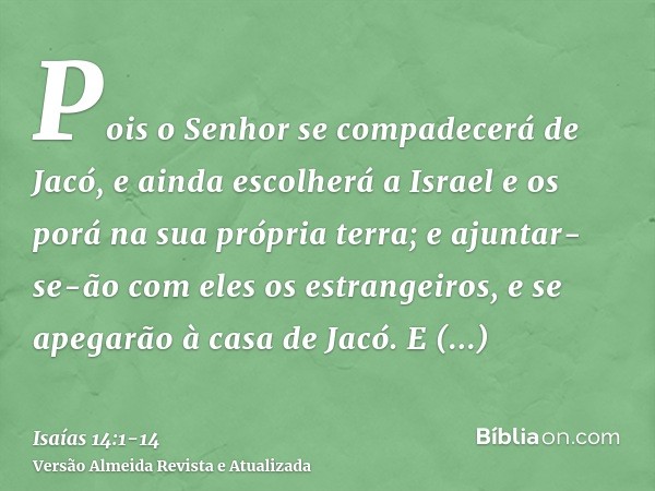 Pois o Senhor se compadecerá de Jacó, e ainda escolherá a Israel e os porá na sua própria terra; e ajuntar-se-ão com eles os estrangeiros, e se apegarão à casa 