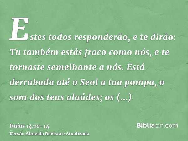 Estes todos responderão, e te dirão: Tu também estás fraco como nós, e te tornaste semelhante a nós.Está derrubada até o Seol a tua pompa, o som dos teus alaúde