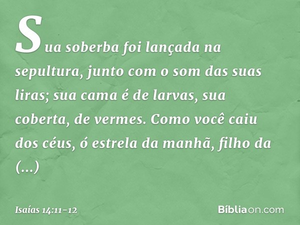 Sua soberba foi lançada na sepultura,
junto com o som das suas liras;
sua cama é de larvas,
sua coberta, de vermes. Como você caiu dos céus,
ó estrela da manhã,