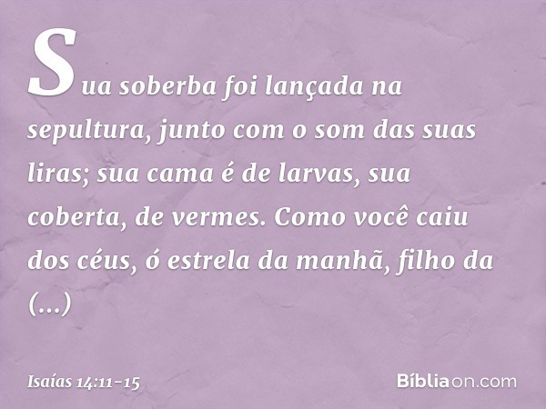 Sua soberba foi lançada na sepultura,
junto com o som das suas liras;
sua cama é de larvas,
sua coberta, de vermes. Como você caiu dos céus,
ó estrela da manhã,