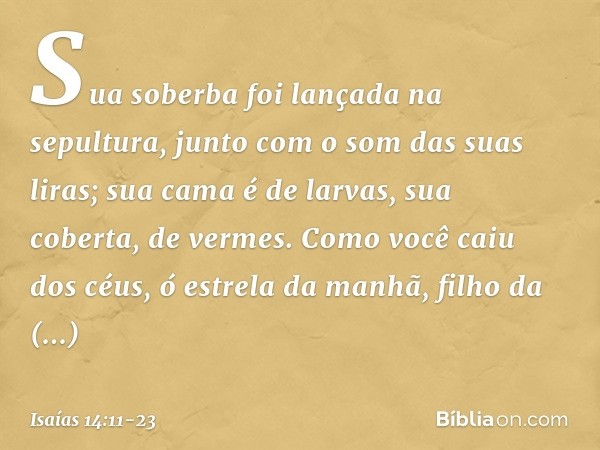 Sua soberba foi lançada na sepultura,
junto com o som das suas liras;
sua cama é de larvas,
sua coberta, de vermes. Como você caiu dos céus,
ó estrela da manhã,