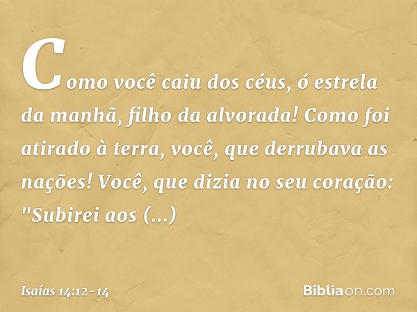 Como você caiu dos céus,
ó estrela da manhã, filho da alvorada!
Como foi atirado à terra,
você, que derrubava as nações! Você, que dizia no seu coração:
"Subire