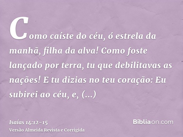 Como caíste do céu, ó estrela da manhã, filha da alva! Como foste lançado por terra, tu que debilitavas as nações!E tu dizias no teu coração: Eu subirei ao céu,