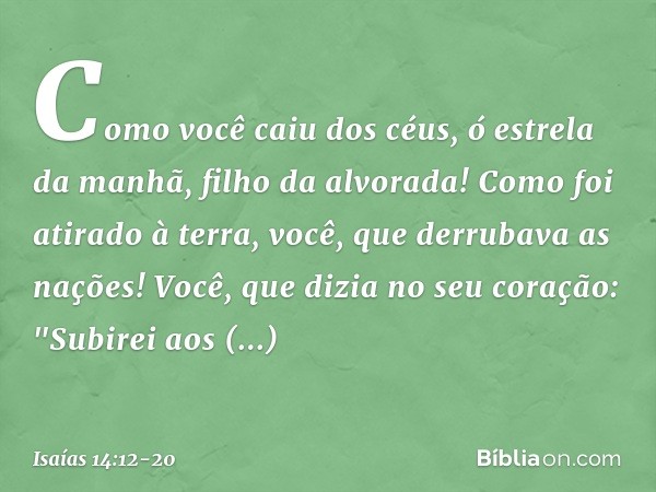 Como você caiu dos céus,
ó estrela da manhã, filho da alvorada!
Como foi atirado à terra,
você, que derrubava as nações! Você, que dizia no seu coração:
"Subire