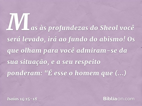 Mas às profundezas do Sheol
você será levado,
irá ao fundo do abismo! Os que olham para você
admiram-se da sua situação,
e a seu respeito ponderam:
"É esse o ho