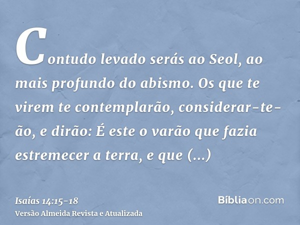 Contudo levado serás ao Seol, ao mais profundo do abismo.Os que te virem te contemplarão, considerar-te-ão, e dirão: É este o varão que fazia estremecer a terra