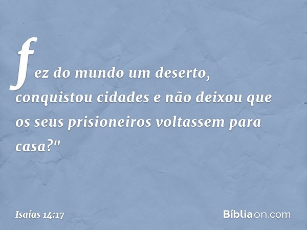 fez do mundo um deserto,
conquistou cidades
e não deixou que os seus prisioneiros
voltassem para casa?" -- Isaías 14:17