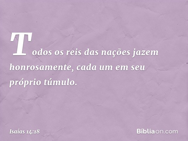 Todos os reis das nações
jazem honrosamente,
cada um em seu próprio túmulo. -- Isaías 14:18