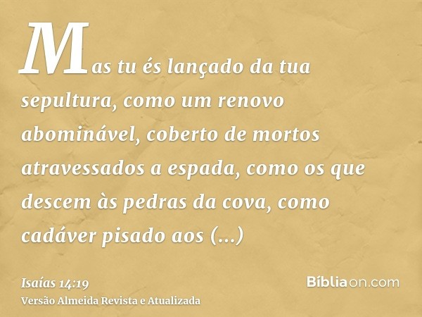 Mas tu és lançado da tua sepultura, como um renovo abominável, coberto de mortos atravessados a espada, como os que descem às pedras da cova, como cadáver pisad