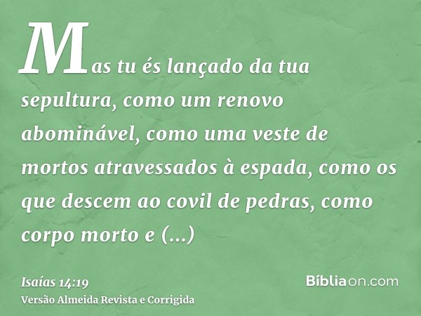 Mas tu és lançado da tua sepultura, como um renovo abominável, como uma veste de mortos atravessados à espada, como os que descem ao covil de pedras, como corpo