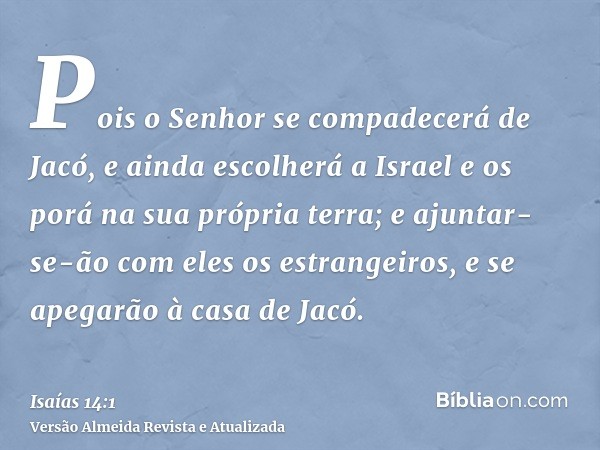 Pois o Senhor se compadecerá de Jacó, e ainda escolherá a Israel e os porá na sua própria terra; e ajuntar-se-ão com eles os estrangeiros, e se apegarão à casa 