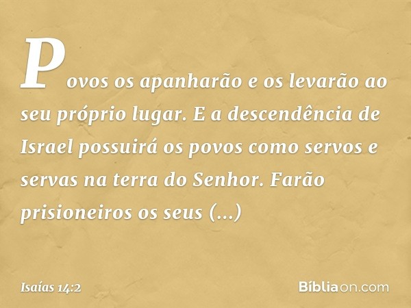 Povos os apanharão e os levarão
ao seu próprio lugar.
E a descendência de Israel
possuirá os povos
como servos e servas
na terra do ­Senhor.
Farão prisioneiros 