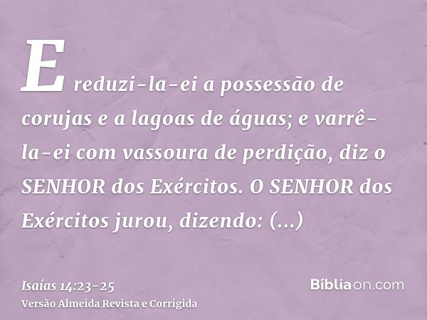 E reduzi-la-ei a possessão de corujas e a lagoas de águas; e varrê-la-ei com vassoura de perdição, diz o SENHOR dos Exércitos.O SENHOR dos Exércitos jurou, dize