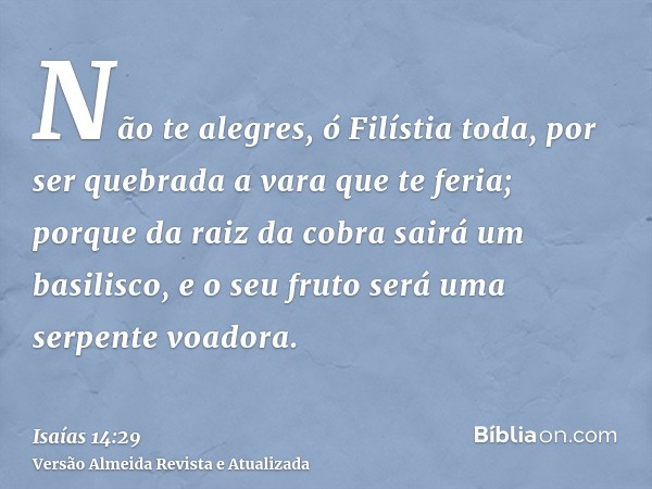 Não te alegres, ó Filístia toda, por ser quebrada a vara que te feria; porque da raiz da cobra sairá um basilisco, e o seu fruto será uma serpente voadora.