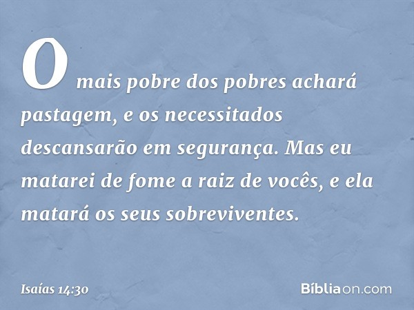 O mais pobre dos pobres
achará pastagem,
e os necessitados descansarão
em segurança.
Mas eu matarei de fome
a raiz de vocês,
e ela matará os seus sobreviventes.