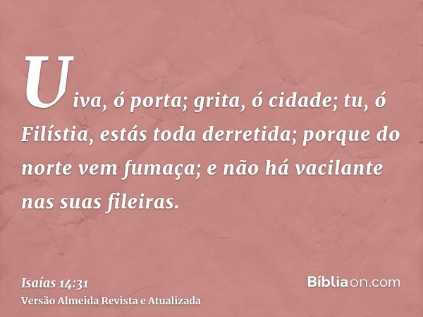 Uiva, ó porta; grita, ó cidade; tu, ó Filístia, estás toda derretida; porque do norte vem fumaça; e não há vacilante nas suas fileiras.