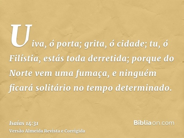 Uiva, ó porta; grita, ó cidade; tu, ó Filístia, estás toda derretida; porque do Norte vem uma fumaça, e ninguém ficará solitário no tempo determinado.