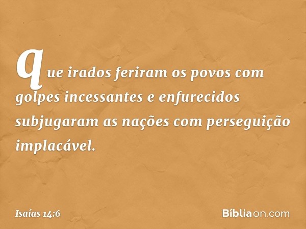 que irados feriram os povos
com golpes incessantes
e enfurecidos subjugaram as nações
com perseguição implacável. -- Isaías 14:6