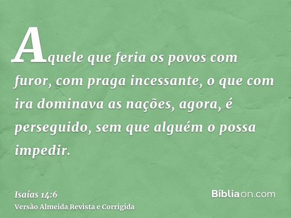 Aquele que feria os povos com furor, com praga incessante, o que com ira dominava as nações, agora, é perseguido, sem que alguém o possa impedir.