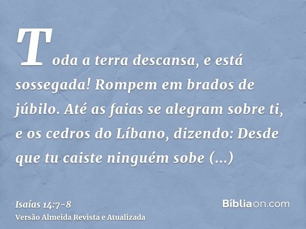 Toda a terra descansa, e está sossegada! Rompem em brados de júbilo.Até as faias se alegram sobre ti, e os cedros do Líbano, dizendo: Desde que tu caiste ningué