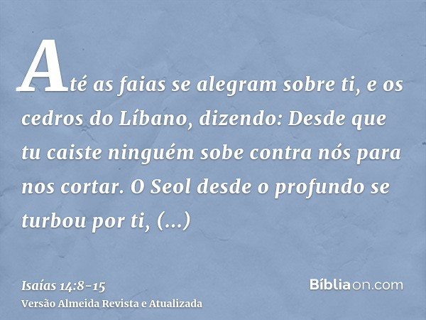 Até as faias se alegram sobre ti, e os cedros do Líbano, dizendo: Desde que tu caiste ninguém sobe contra nós para nos cortar.O Seol desde o profundo se turbou 