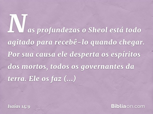 Nas profundezas
o Sheol está todo agitado
para recebê-lo quando chegar.
Por sua causa ele desperta
os espíritos dos mortos,
todos os governantes da terra.
Ele o