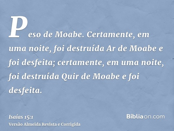 Peso de Moabe. Certamente, em uma noite, foi destruída Ar de Moabe e foi desfeita; certamente, em uma noite, foi destruída Quir de Moabe e foi desfeita.
