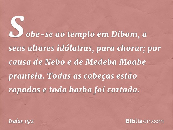 Sobe-se ao templo em Dibom,
a seus altares idólatras, para chorar;
por causa de Nebo e de Medeba
Moabe pranteia.
Todas as cabeças estão rapadas
e toda barba foi