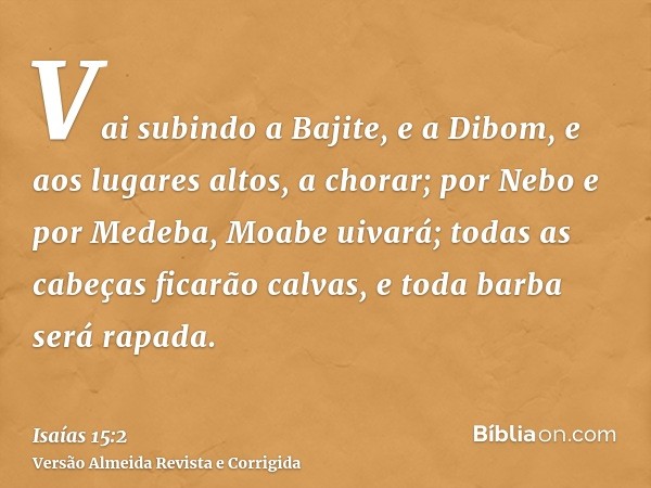 Vai subindo a Bajite, e a Dibom, e aos lugares altos, a chorar; por Nebo e por Medeba, Moabe uivará; todas as cabeças ficarão calvas, e toda barba será rapada.