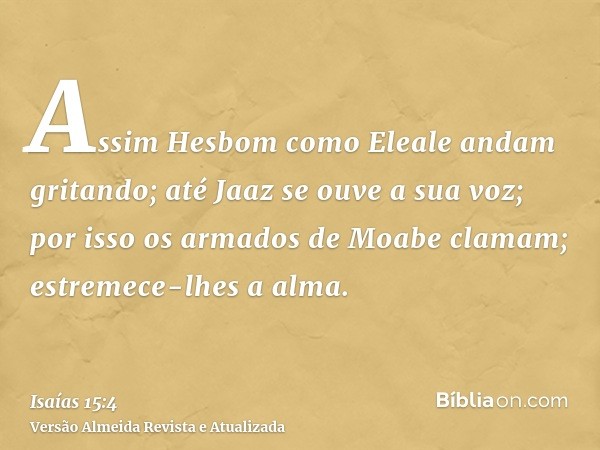 Assim Hesbom como Eleale andam gritando; até Jaaz se ouve a sua voz; por isso os armados de Moabe clamam; estremece-lhes a alma.