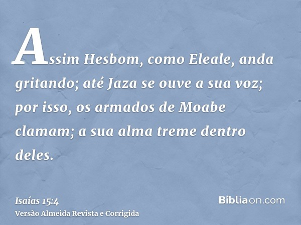 Assim Hesbom, como Eleale, anda gritando; até Jaza se ouve a sua voz; por isso, os armados de Moabe clamam; a sua alma treme dentro deles.