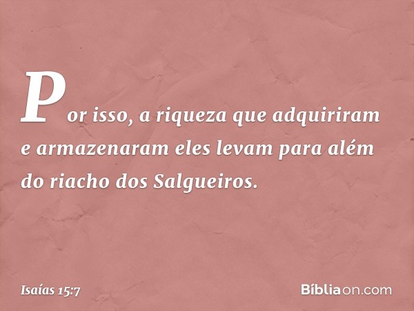 Por isso, a riqueza que adquiriram
e armazenaram
eles levam para além
do riacho dos Salgueiros. -- Isaías 15:7