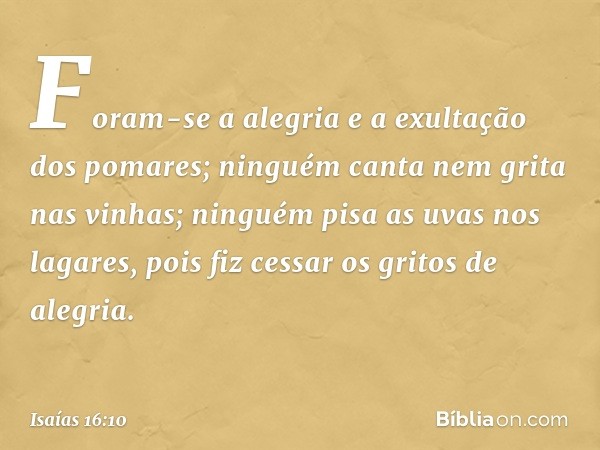 Foram-se a alegria
e a exultação dos pomares;
ninguém canta nem grita nas vinhas;
ninguém pisa as uvas nos lagares,
pois fiz cessar os gritos de alegria. -- Isa