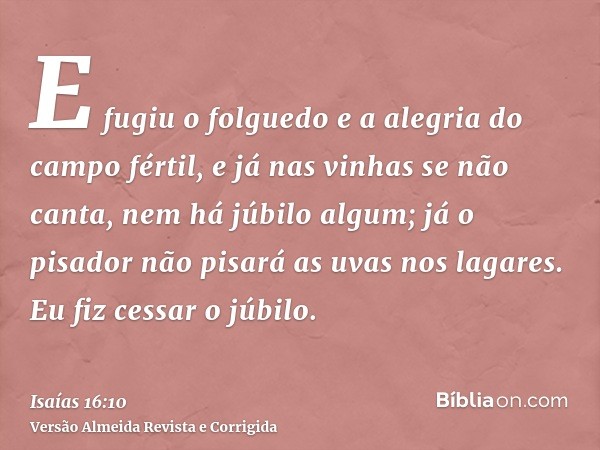 E fugiu o folguedo e a alegria do campo fértil, e já nas vinhas se não canta, nem há júbilo algum; já o pisador não pisará as uvas nos lagares. Eu fiz cessar o 
