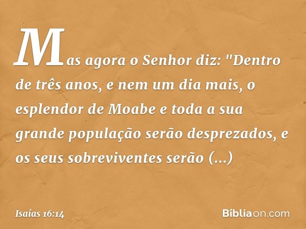 Mas agora o Senhor diz: "Dentro de três anos, e nem um dia mais, o esplendor de Moabe e toda a sua grande população serão despreza­dos, e os seus sobreviventes 