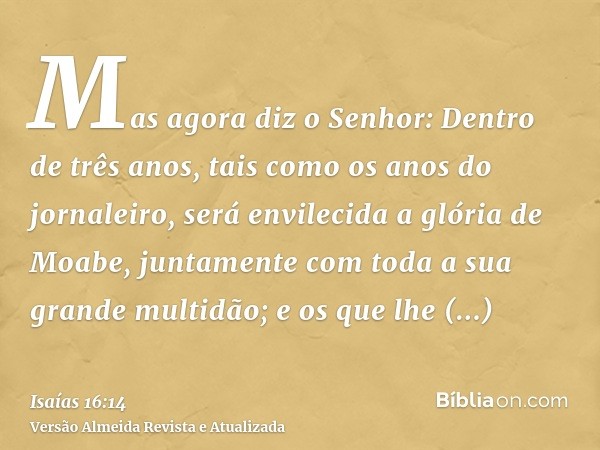 Mas agora diz o Senhor: Dentro de três anos, tais como os anos do jornaleiro, será envilecida a glória de Moabe, juntamente com toda a sua grande multidão; e os