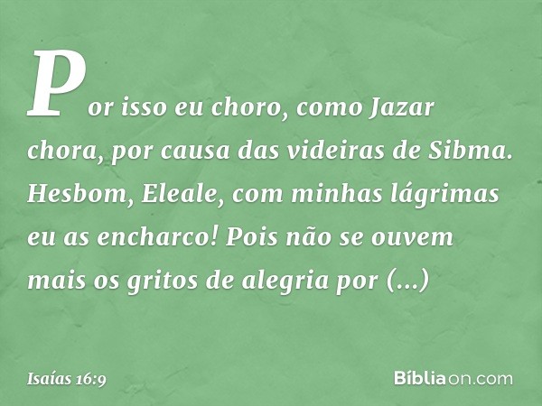 Por isso eu choro, como Jazar chora,
por causa das videiras de Sibma.
Hesbom, Eleale, com minhas lágrimas
eu as encharco!
Pois não se ouvem mais os gritos de al