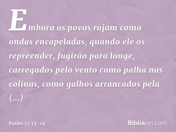 Embora os povos rujam como
ondas encapeladas,
quando ele os repreender,
fugirão para longe,
carregados pelo vento
como palha nas colinas,
como galhos arrancados