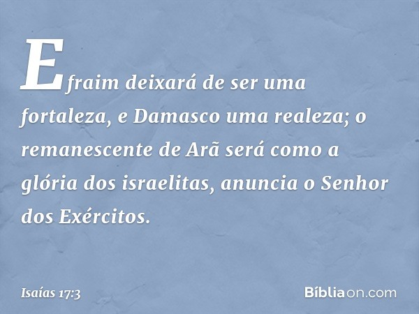 Efraim deixará de ser uma fortaleza,
e Damasco uma realeza;
o remanescente de Arã será
como a glória dos israelitas,
anuncia o Senhor dos Exércitos. -- Isaías 1