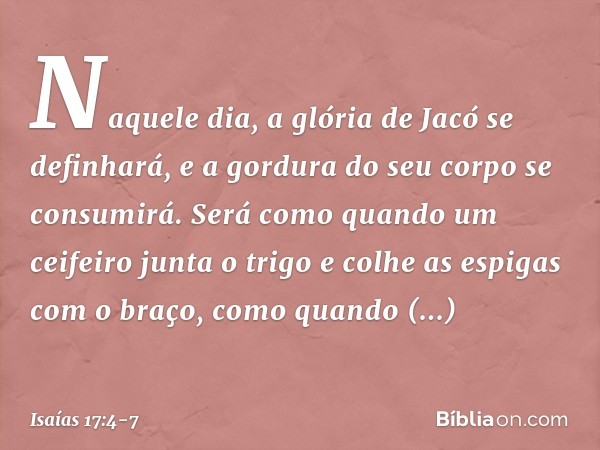 Naquele dia, a glória de Jacó se definhará,
e a gordura do seu corpo se consumirá. Será como quando
um ceifeiro junta o trigo
e colhe as espigas com o braço,
co