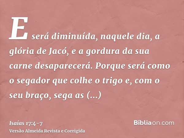 E será diminuída, naquele dia, a glória de Jacó, e a gordura da sua carne desaparecerá.Porque será como o segador que colhe o trigo e, com o seu braço, sega as 