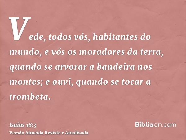 Vede, todos vós, habitantes do mundo, e vós os moradores da terra, quando se arvorar a bandeira nos montes; e ouvi, quando se tocar a trombeta.