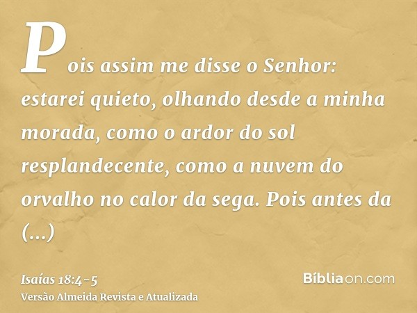 Pois assim me disse o Senhor: estarei quieto, olhando desde a minha morada, como o ardor do sol resplandecente, como a nuvem do orvalho no calor da sega.Pois an