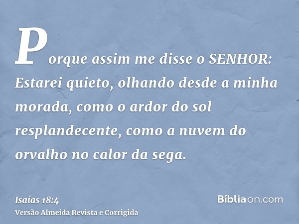 Porque assim me disse o SENHOR: Estarei quieto, olhando desde a minha morada, como o ardor do sol resplandecente, como a nuvem do orvalho no calor da sega.