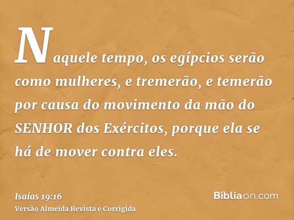 Naquele tempo, os egípcios serão como mulheres, e tremerão, e temerão por causa do movimento da mão do SENHOR dos Exércitos, porque ela se há de mover contra el