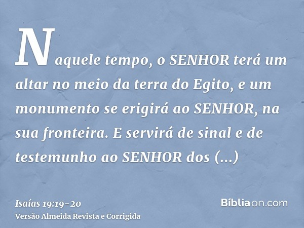 Naquele tempo, o SENHOR terá um altar no meio da terra do Egito, e um monumento se erigirá ao SENHOR, na sua fronteira.E servirá de sinal e de testemunho ao SEN