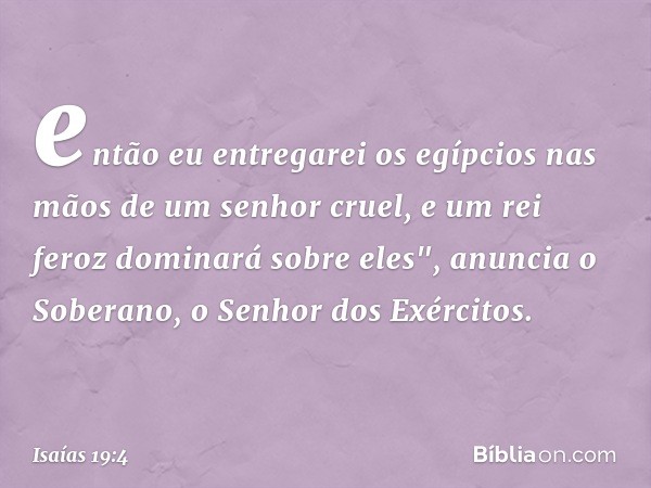 então eu entregarei os egípcios
nas mãos de um senhor cruel,
e um rei feroz dominará sobre eles",
anuncia o Soberano,
o Senhor dos Exércitos. -- Isaías 19:4